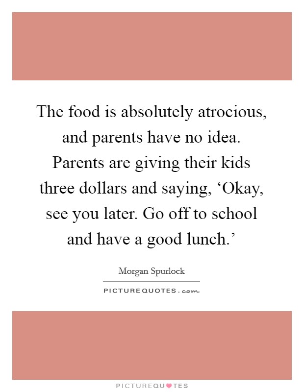 The food is absolutely atrocious, and parents have no idea. Parents are giving their kids three dollars and saying, ‘Okay, see you later. Go off to school and have a good lunch.' Picture Quote #1