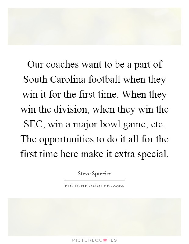 Our coaches want to be a part of South Carolina football when they win it for the first time. When they win the division, when they win the SEC, win a major bowl game, etc. The opportunities to do it all for the first time here make it extra special Picture Quote #1