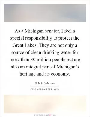 As a Michigan senator, I feel a special responsibility to protect the Great Lakes. They are not only a source of clean drinking water for more than 30 million people but are also an integral part of Michigan’s heritage and its economy Picture Quote #1