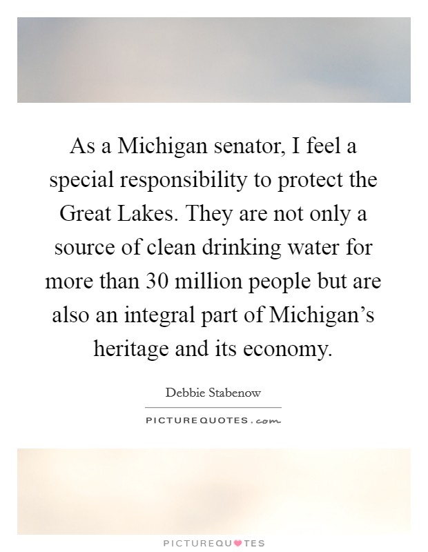 As a Michigan senator, I feel a special responsibility to protect the Great Lakes. They are not only a source of clean drinking water for more than 30 million people but are also an integral part of Michigan's heritage and its economy Picture Quote #1