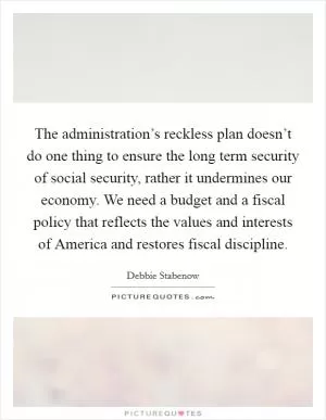 The administration’s reckless plan doesn’t do one thing to ensure the long term security of social security, rather it undermines our economy. We need a budget and a fiscal policy that reflects the values and interests of America and restores fiscal discipline Picture Quote #1
