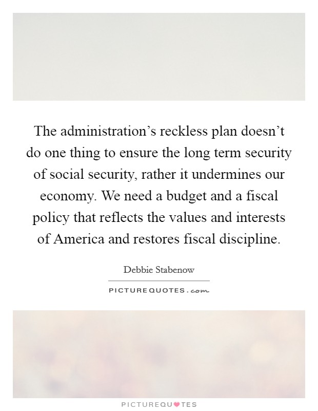 The administration's reckless plan doesn't do one thing to ensure the long term security of social security, rather it undermines our economy. We need a budget and a fiscal policy that reflects the values and interests of America and restores fiscal discipline Picture Quote #1