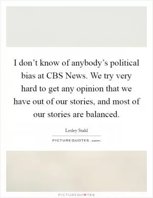 I don’t know of anybody’s political bias at CBS News. We try very hard to get any opinion that we have out of our stories, and most of our stories are balanced Picture Quote #1