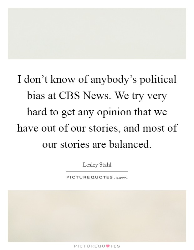 I don't know of anybody's political bias at CBS News. We try very hard to get any opinion that we have out of our stories, and most of our stories are balanced Picture Quote #1