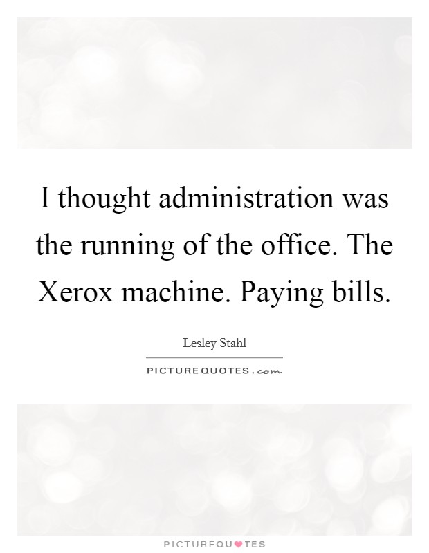 I thought administration was the running of the office. The Xerox machine. Paying bills Picture Quote #1
