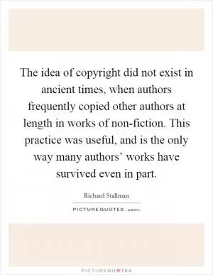 The idea of copyright did not exist in ancient times, when authors frequently copied other authors at length in works of non-fiction. This practice was useful, and is the only way many authors’ works have survived even in part Picture Quote #1