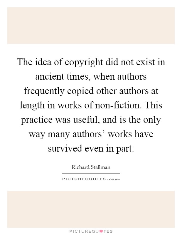 The idea of copyright did not exist in ancient times, when authors frequently copied other authors at length in works of non-fiction. This practice was useful, and is the only way many authors' works have survived even in part Picture Quote #1