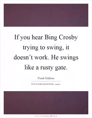 If you hear Bing Crosby trying to swing, it doesn’t work. He swings like a rusty gate Picture Quote #1