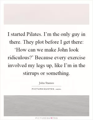 I started Pilates. I’m the only guy in there. They plot before I get there: ‘How can we make John look ridiculous?’ Because every exercise involved my legs up, like I’m in the stirrups or something Picture Quote #1