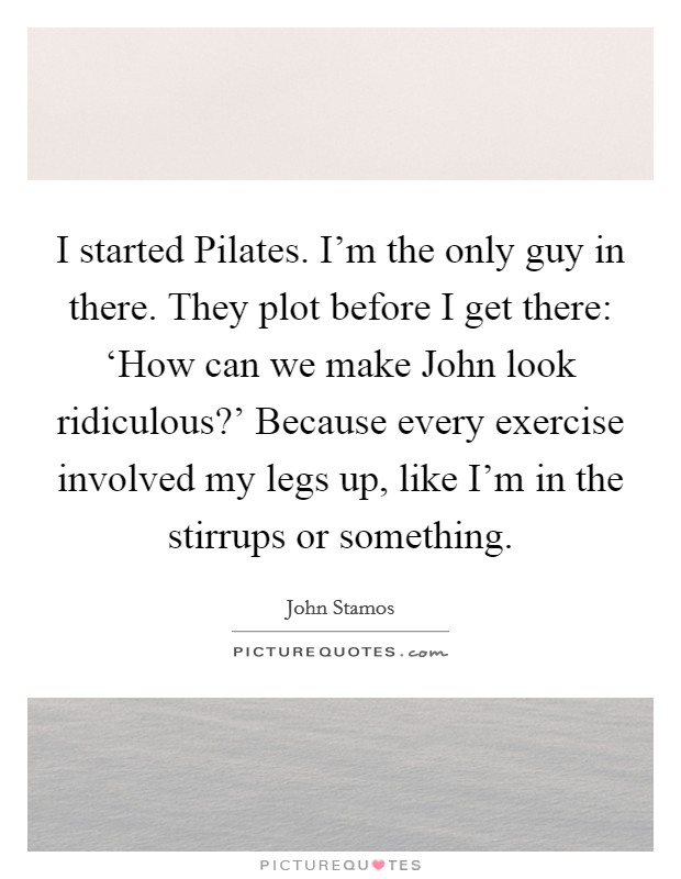 I started Pilates. I'm the only guy in there. They plot before I get there: ‘How can we make John look ridiculous?' Because every exercise involved my legs up, like I'm in the stirrups or something Picture Quote #1