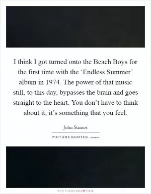 I think I got turned onto the Beach Boys for the first time with the ‘Endless Summer’ album in 1974. The power of that music still, to this day, bypasses the brain and goes straight to the heart. You don’t have to think about it; it’s something that you feel Picture Quote #1