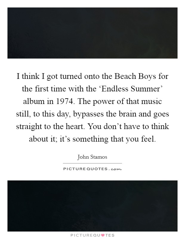 I think I got turned onto the Beach Boys for the first time with the ‘Endless Summer' album in 1974. The power of that music still, to this day, bypasses the brain and goes straight to the heart. You don't have to think about it; it's something that you feel Picture Quote #1