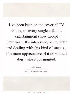 I’ve been been on the cover of TV Guide, on every single talk and entertainment show except Letterman. It’s interesting being older and dealing with this kind of success. I’m more appreciative of it now, and I don’t take it for granted Picture Quote #1