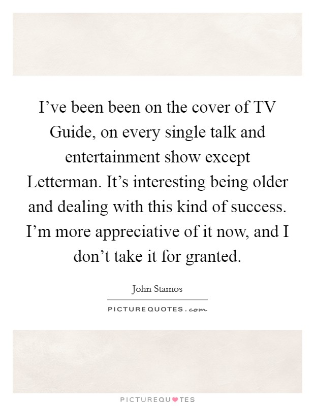 I've been been on the cover of TV Guide, on every single talk and entertainment show except Letterman. It's interesting being older and dealing with this kind of success. I'm more appreciative of it now, and I don't take it for granted Picture Quote #1