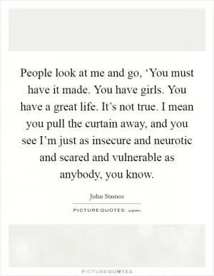 People look at me and go, ‘You must have it made. You have girls. You have a great life. It’s not true. I mean you pull the curtain away, and you see I’m just as insecure and neurotic and scared and vulnerable as anybody, you know Picture Quote #1