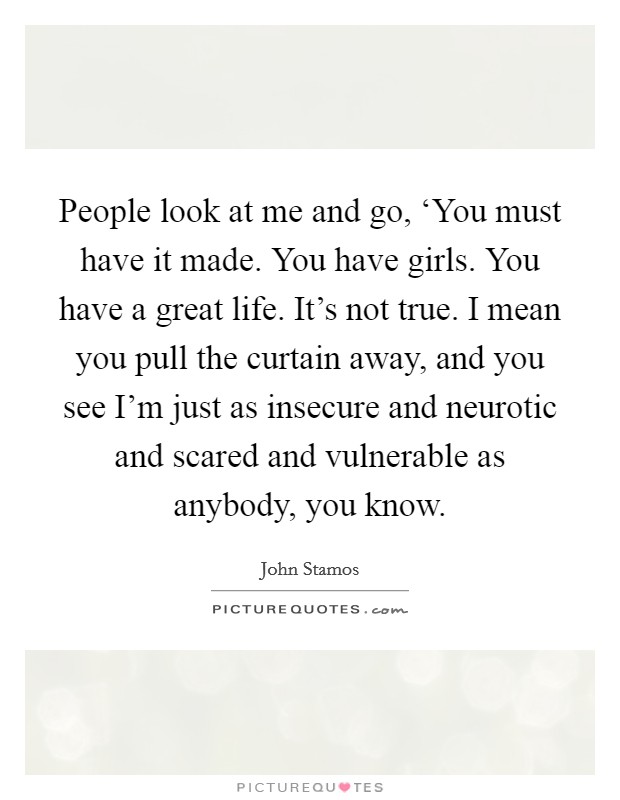 People look at me and go, ‘You must have it made. You have girls. You have a great life. It's not true. I mean you pull the curtain away, and you see I'm just as insecure and neurotic and scared and vulnerable as anybody, you know Picture Quote #1