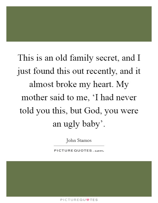 This is an old family secret, and I just found this out recently, and it almost broke my heart. My mother said to me, ‘I had never told you this, but God, you were an ugly baby' Picture Quote #1