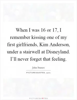 When I was 16 or 17, I remember kissing one of my first girlfriends, Kim Anderson, under a stairwell at Disneyland. I’ll never forget that feeling Picture Quote #1