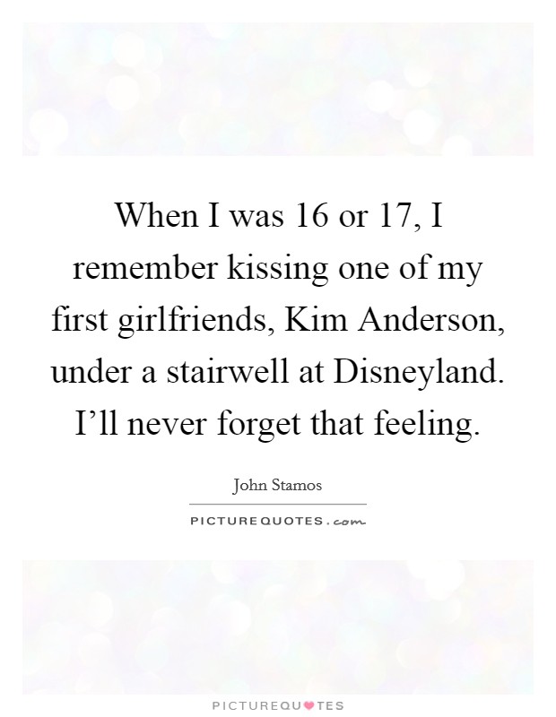 When I was 16 or 17, I remember kissing one of my first girlfriends, Kim Anderson, under a stairwell at Disneyland. I'll never forget that feeling Picture Quote #1