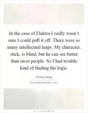 In the case of Elektra I really wasn’t sure I could pull it off. There were so many intellectual leaps. My character, stick, is blind, but he can see better than most people. So I had trouble kind of finding the logic Picture Quote #1