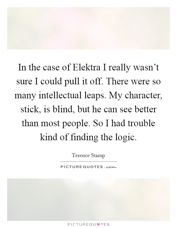 In the case of Elektra I really wasn't sure I could pull it off. There were so many intellectual leaps. My character, stick, is blind, but he can see better than most people. So I had trouble kind of finding the logic Picture Quote #1