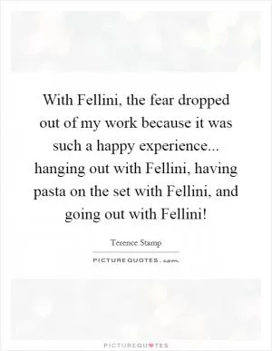 With Fellini, the fear dropped out of my work because it was such a happy experience... hanging out with Fellini, having pasta on the set with Fellini, and going out with Fellini! Picture Quote #1