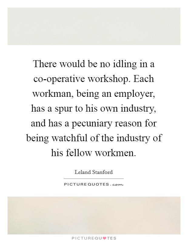 There would be no idling in a co-operative workshop. Each workman, being an employer, has a spur to his own industry, and has a pecuniary reason for being watchful of the industry of his fellow workmen Picture Quote #1