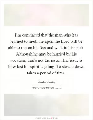 I’m convinced that the man who has learned to meditate upon the Lord will be able to run on his feet and walk in his spirit. Although he may be hurried by his vocation, that’s not the issue. The issue is how fast his spirit is going. To slow it down takes a period of time Picture Quote #1