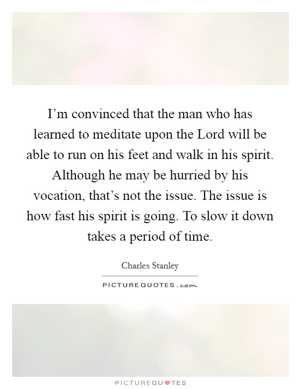I'm convinced that the man who has learned to meditate upon the Lord will be able to run on his feet and walk in his spirit. Although he may be hurried by his vocation, that's not the issue. The issue is how fast his spirit is going. To slow it down takes a period of time Picture Quote #1