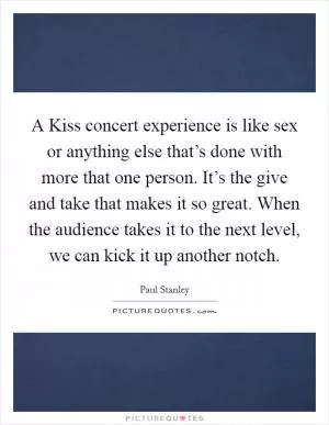 A Kiss concert experience is like sex or anything else that’s done with more that one person. It’s the give and take that makes it so great. When the audience takes it to the next level, we can kick it up another notch Picture Quote #1