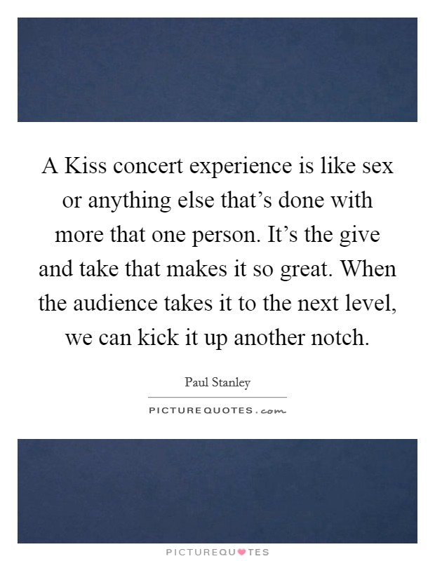 A Kiss concert experience is like sex or anything else that's done with more that one person. It's the give and take that makes it so great. When the audience takes it to the next level, we can kick it up another notch Picture Quote #1