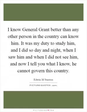I know General Grant better than any other person in the country can know him. It was my duty to study him, and I did so day and night, when I saw him and when I did not see him, and now I tell you what I know, he cannot govern this country Picture Quote #1