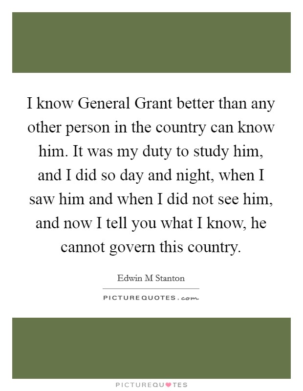 I know General Grant better than any other person in the country can know him. It was my duty to study him, and I did so day and night, when I saw him and when I did not see him, and now I tell you what I know, he cannot govern this country Picture Quote #1