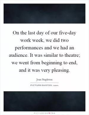 On the last day of our five-day work week, we did two performances and we had an audience. It was similar to theatre; we went from beginning to end, and it was very pleasing Picture Quote #1