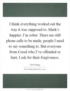 I think everything worked out the way it was supposed to. Mark’s happier. I’m sober. There are still phone calls to be made, people I need to say something to. But everyone from Creed who I’ve offended or hurt, I ask for their forgiveness Picture Quote #1