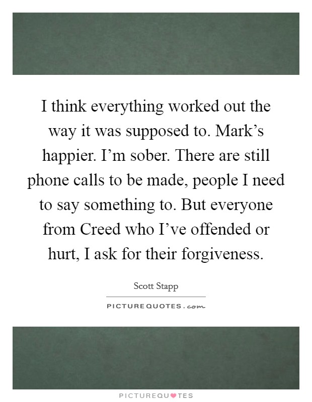 I think everything worked out the way it was supposed to. Mark's happier. I'm sober. There are still phone calls to be made, people I need to say something to. But everyone from Creed who I've offended or hurt, I ask for their forgiveness Picture Quote #1