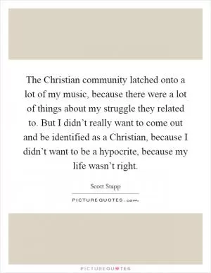 The Christian community latched onto a lot of my music, because there were a lot of things about my struggle they related to. But I didn’t really want to come out and be identified as a Christian, because I didn’t want to be a hypocrite, because my life wasn’t right Picture Quote #1