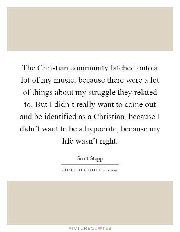 The Christian community latched onto a lot of my music, because there were a lot of things about my struggle they related to. But I didn't really want to come out and be identified as a Christian, because I didn't want to be a hypocrite, because my life wasn't right Picture Quote #1