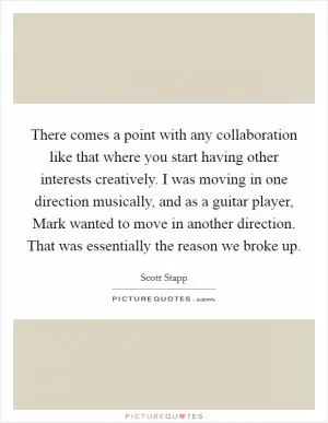 There comes a point with any collaboration like that where you start having other interests creatively. I was moving in one direction musically, and as a guitar player, Mark wanted to move in another direction. That was essentially the reason we broke up Picture Quote #1