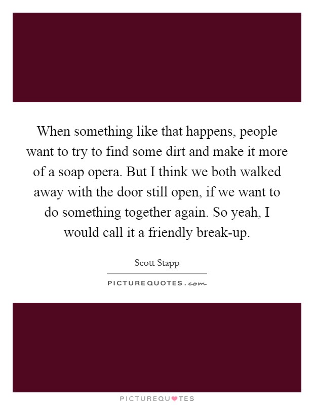 When something like that happens, people want to try to find some dirt and make it more of a soap opera. But I think we both walked away with the door still open, if we want to do something together again. So yeah, I would call it a friendly break-up Picture Quote #1
