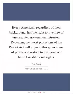 Every American, regardless of their background, has the right to live free of unwarranted government intrusion. Repealing the worst provisions of the Patriot Act will reign in this gross abuse of power and restore to everyone our basic Constitutional rights Picture Quote #1