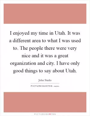 I enjoyed my time in Utah. It was a different area to what I was used to. The people there were very nice and it was a great organization and city. I have only good things to say about Utah Picture Quote #1