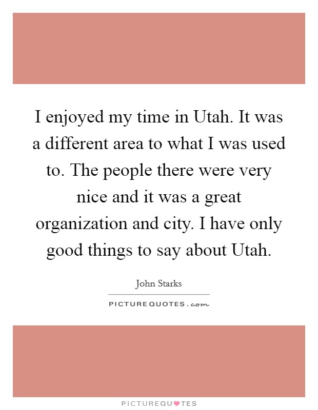 I enjoyed my time in Utah. It was a different area to what I was used to. The people there were very nice and it was a great organization and city. I have only good things to say about Utah Picture Quote #1