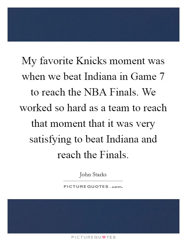 My favorite Knicks moment was when we beat Indiana in Game 7 to reach the NBA Finals. We worked so hard as a team to reach that moment that it was very satisfying to beat Indiana and reach the Finals Picture Quote #1