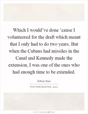 Which I would’ve done ‘cause I volunteered for the draft which meant that I only had to do two years. But when the Cubans had missiles in the Canal and Kennedy made the extension, I was one of the ones who had enough time to be extended Picture Quote #1