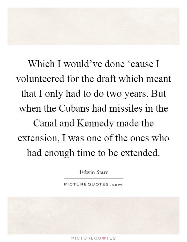 Which I would've done ‘cause I volunteered for the draft which meant that I only had to do two years. But when the Cubans had missiles in the Canal and Kennedy made the extension, I was one of the ones who had enough time to be extended Picture Quote #1