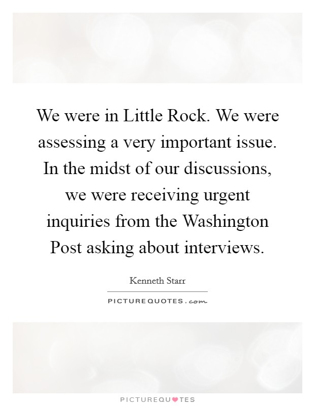 We were in Little Rock. We were assessing a very important issue. In the midst of our discussions, we were receiving urgent inquiries from the Washington Post asking about interviews Picture Quote #1