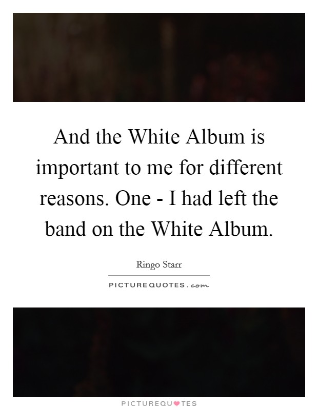 And the White Album is important to me for different reasons. One - I had left the band on the White Album Picture Quote #1