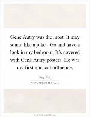 Gene Autry was the most. It may sound like a joke - Go and have a look in my bedroom, It’s covered with Gene Autry posters. He was my first musical influence Picture Quote #1