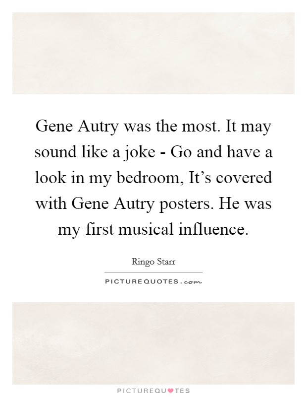 Gene Autry was the most. It may sound like a joke - Go and have a look in my bedroom, It's covered with Gene Autry posters. He was my first musical influence Picture Quote #1